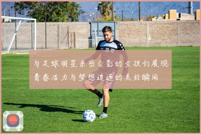 与足球明星亲密合影的女孩们展现青春活力与梦想追逐的美好瞬间
