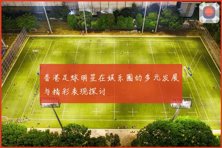 香港足球明星在娱乐圈的多元发展与精彩表现探讨