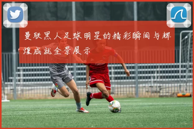 曼联黑人足球明星的精彩瞬间与辉煌成就全景展示