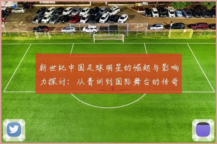 新世纪中国足球明星的崛起与影响力探讨：从青训到国际舞台的传奇之路