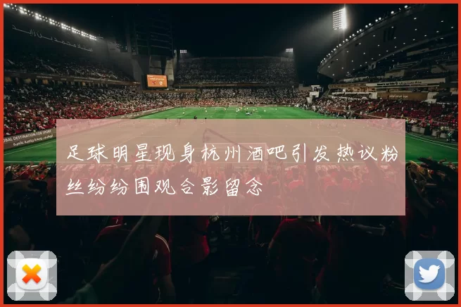 足球明星现身杭州酒吧引发热议粉丝纷纷围观合影留念