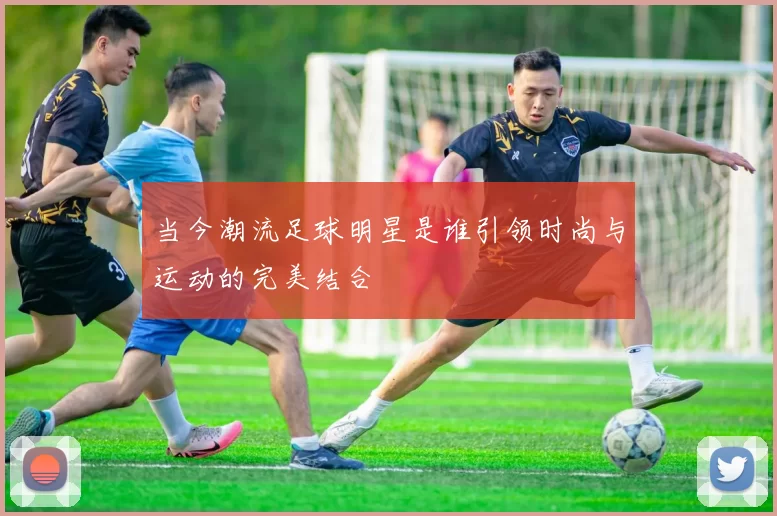 当今潮流足球明星是谁引领时尚与运动的完美结合