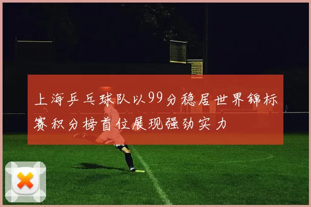 上海乒乓球队以99分稳居世界锦标赛积分榜首位展现强劲实力