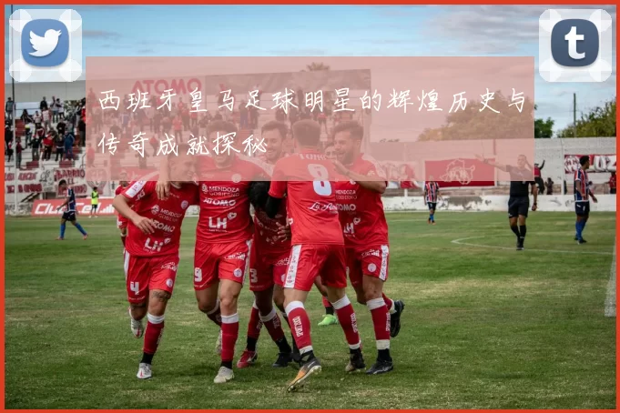 西班牙皇马足球明星的辉煌历史与传奇成就探秘