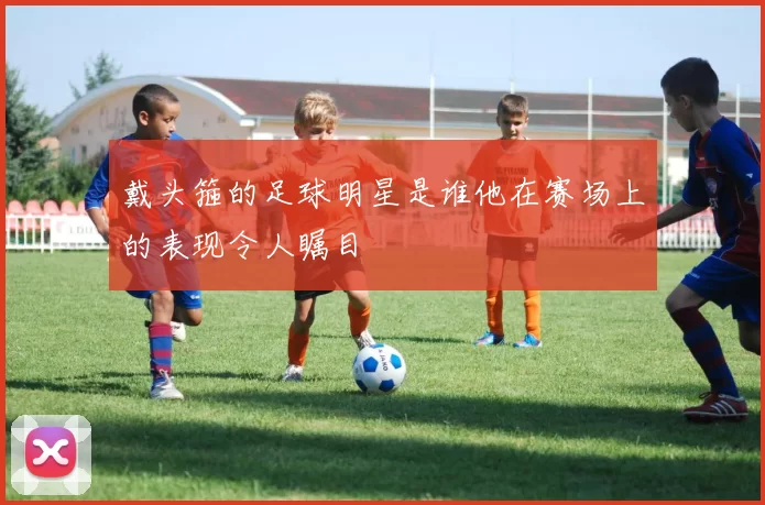 戴头箍的足球明星是谁他在赛场上的表现令人瞩目