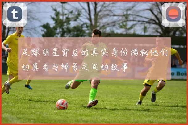 足球明星背后的真实身份揭秘他们的真名与绰号之间的故事