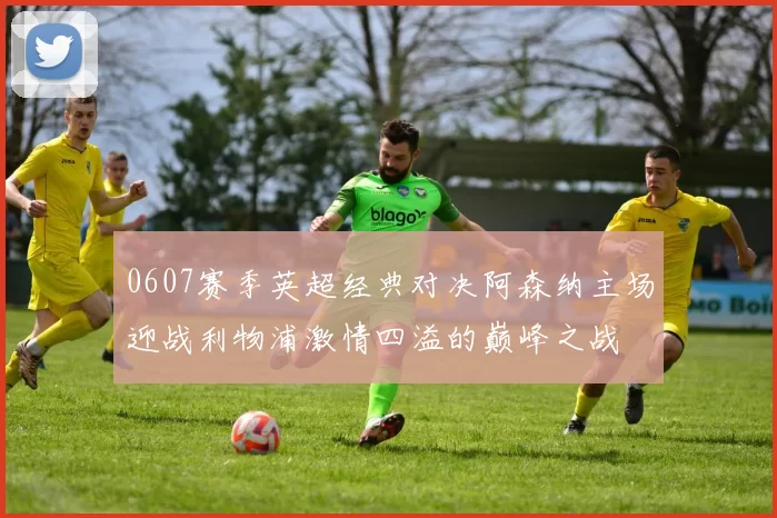 0607赛季英超经典对决阿森纳主场迎战利物浦激情四溢的巅峰之战
