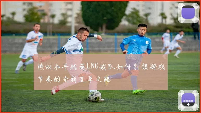 热议和平精英LNG战队如何引领游戏节奏的全新变革之路