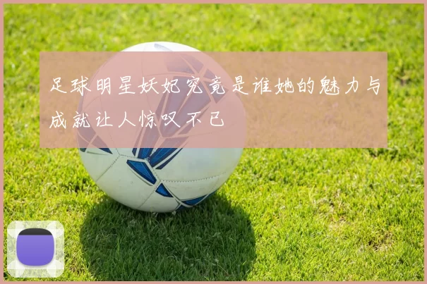足球明星妖妃究竟是谁她的魅力与成就让人惊叹不已