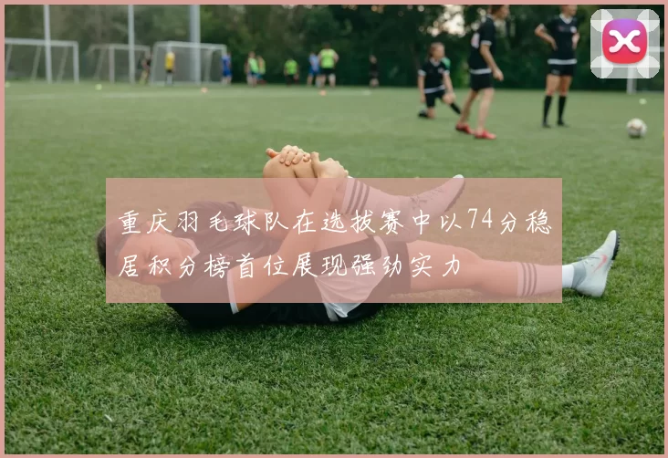 重庆羽毛球队在选拔赛中以74分稳居积分榜首位展现强劲实力