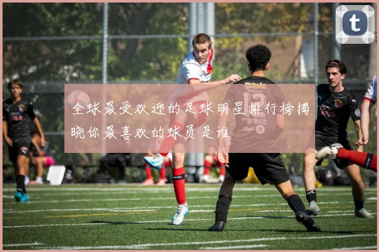 全球最受欢迎的足球明星排行榜揭晓你最喜欢的球员是谁
