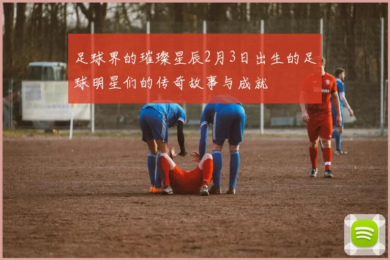 足球界的璀璨星辰2月3日出生的足球明星们的传奇故事与成就