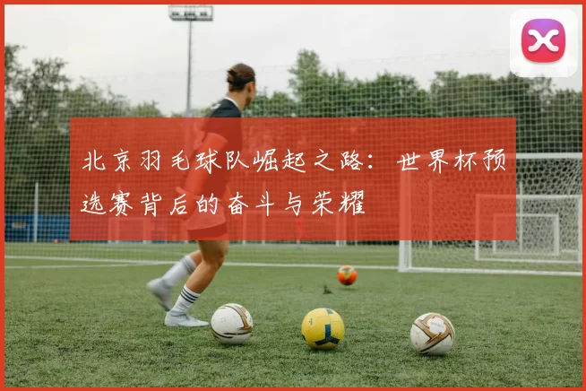 北京羽毛球队崛起之路：世界杯预选赛背后的奋斗与荣耀