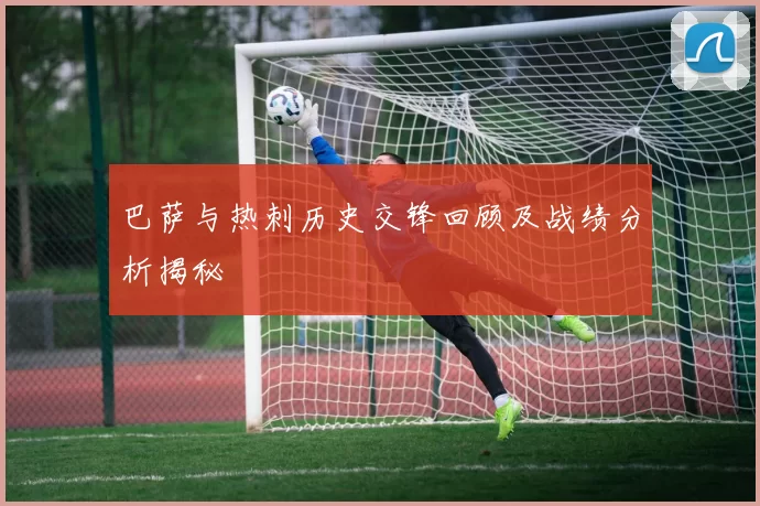 巴萨与热刺历史交锋回顾及战绩分析揭秘