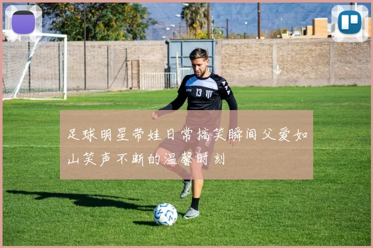 足球明星带娃日常搞笑瞬间父爱如山笑声不断的温馨时刻