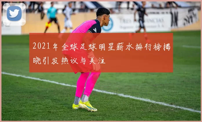 2021年全球足球明星薪水排行榜揭晓引发热议与关注