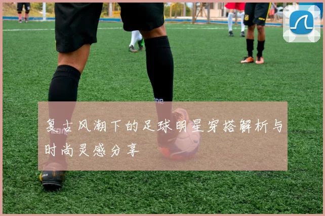 复古风潮下的足球明星穿搭解析与时尚灵感分享