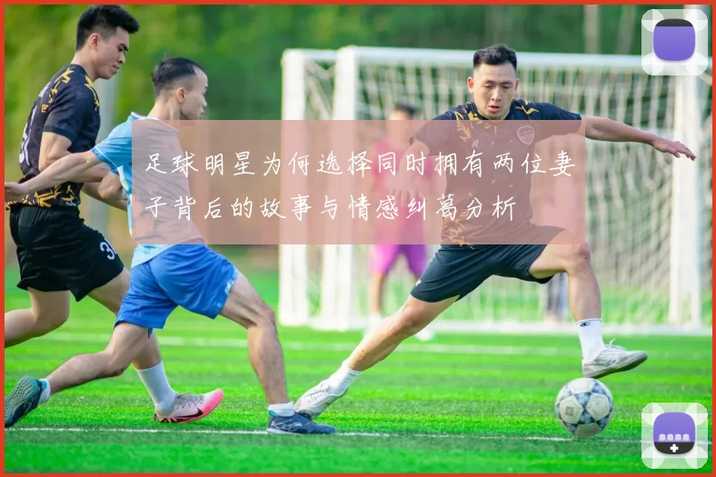 足球明星为何选择同时拥有两位妻子背后的故事与情感纠葛分析