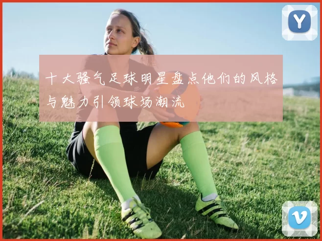 十大骚气足球明星盘点他们的风格与魅力引领球场潮流