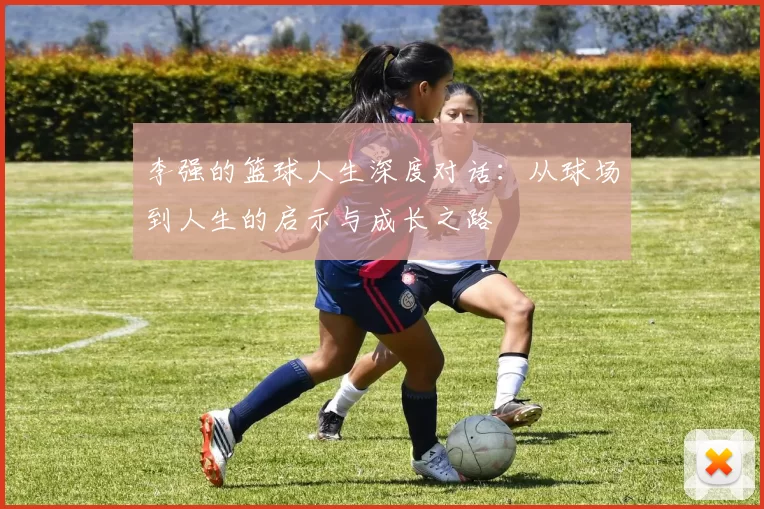 李强的篮球人生深度对话：从球场到人生的启示与成长之路