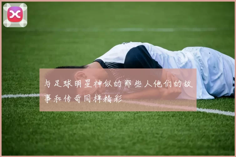 与足球明星神似的那些人他们的故事和传奇同样精彩