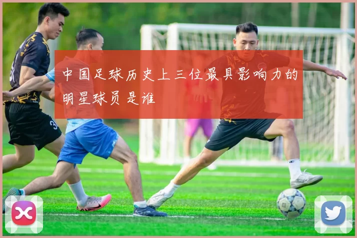 中国足球历史上三位最具影响力的明星球员是谁