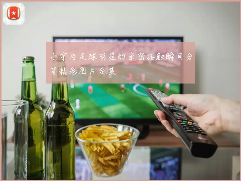小宇与足球明星的亲密接触瞬间分享精彩图片合集